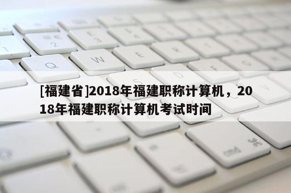 [福建省]2018年福建職稱計(jì)算機(jī)，2018年福建職稱計(jì)算機(jī)考試時(shí)間