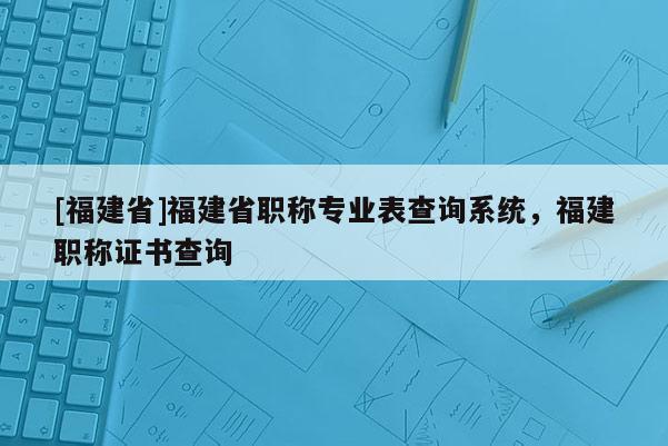 [福建省]福建省職稱專業(yè)表查詢系統(tǒng)，福建職稱證書查詢