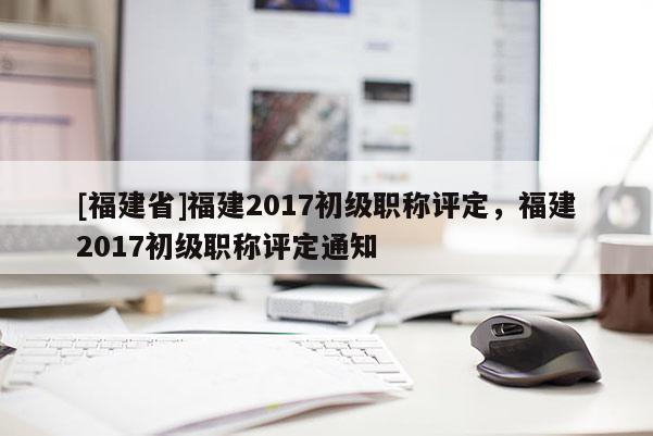 [福建省]福建2017初級職稱評定，福建2017初級職稱評定通知