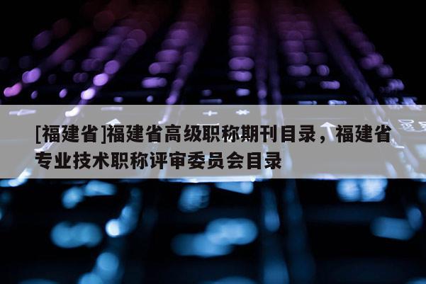 [福建省]福建省高級(jí)職稱期刊目錄，福建省專業(yè)技術(shù)職稱評(píng)審委員會(huì)目錄