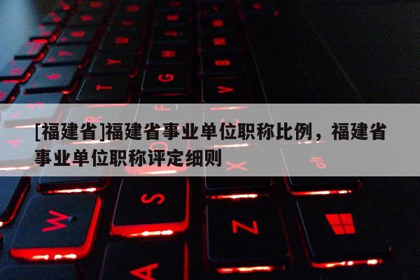 [福建省]福建省事業(yè)單位職稱比例，福建省事業(yè)單位職稱評定細則