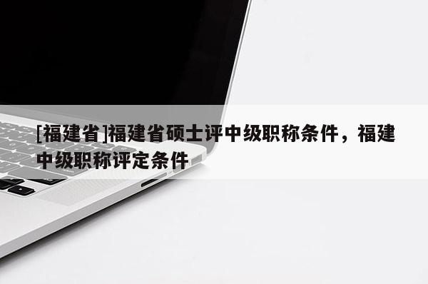 [福建省]福建省碩士評中級職稱條件，福建中級職稱評定條件