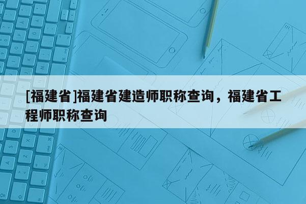 [福建省]福建省建造師職稱查詢，福建省工程師職稱查詢