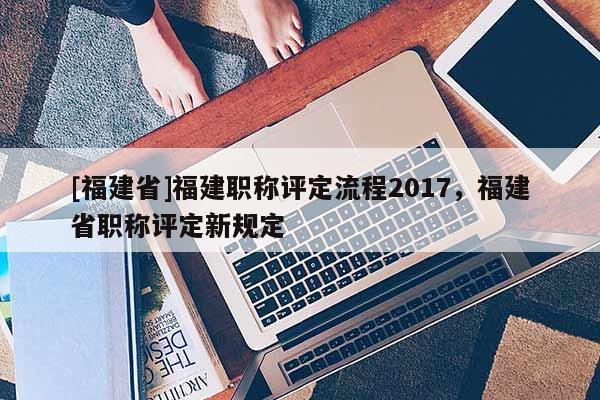 [福建省]福建職稱評(píng)定流程2017，福建省職稱評(píng)定新規(guī)定