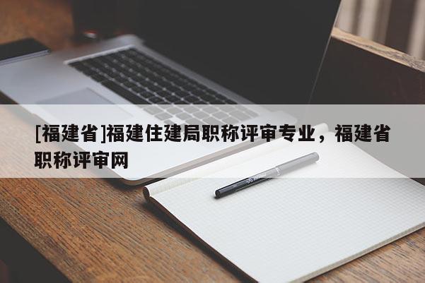 [福建省]福建住建局職稱評(píng)審專業(yè)，福建省職稱評(píng)審網(wǎng)