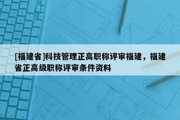 [福建省]科技管理正高職稱評審福建，福建省正高級職稱評審條件資料