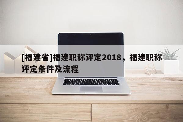 [福建省]福建職稱評定2018，福建職稱評定條件及流程