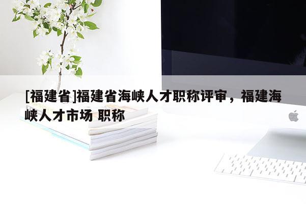 [福建省]福建省海峽人才職稱評審，福建海峽人才市場 職稱