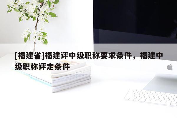 [福建省]福建評(píng)中級(jí)職稱要求條件，福建中級(jí)職稱評(píng)定條件