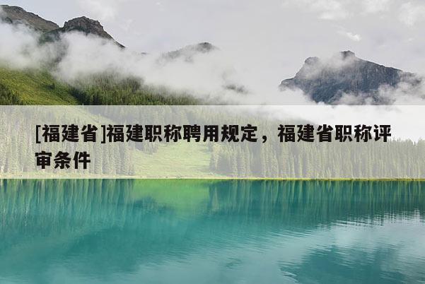 [福建省]福建職稱聘用規(guī)定，福建省職稱評審條件