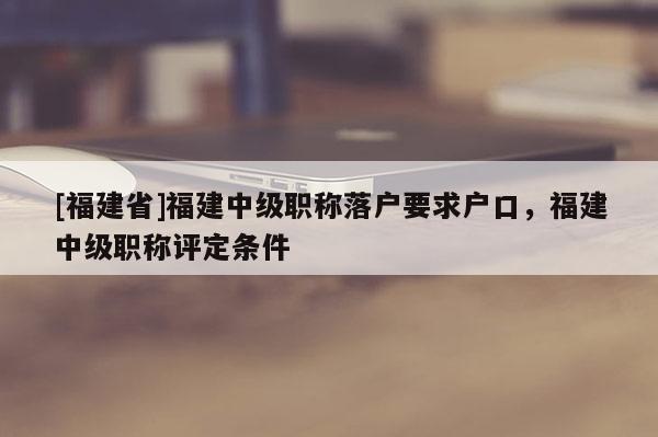 [福建省]福建中級(jí)職稱落戶要求戶口，福建中級(jí)職稱評(píng)定條件