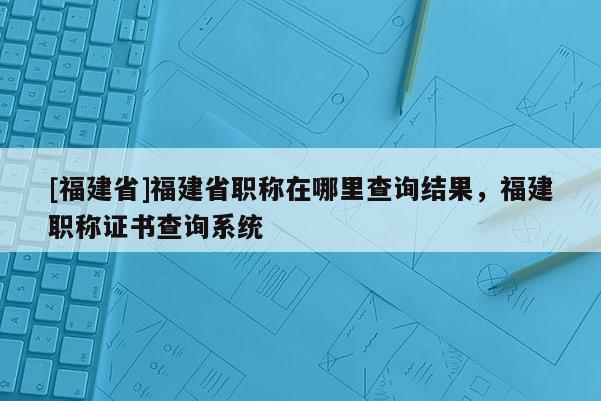 [福建省]福建省職稱在哪里查詢結(jié)果，福建職稱證書(shū)查詢系統(tǒng)