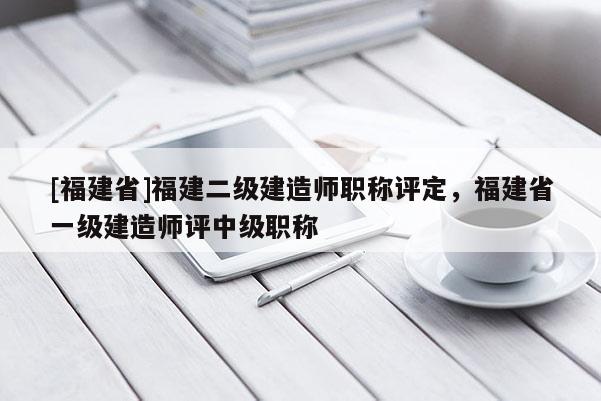 [福建省]福建二級建造師職稱評定，福建省一級建造師評中級職稱