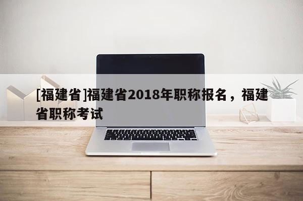 [福建省]福建省2018年職稱報名，福建省職稱考試