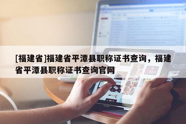 [福建省]福建省平潭縣職稱證書查詢，福建省平潭縣職稱證書查詢官網(wǎng)