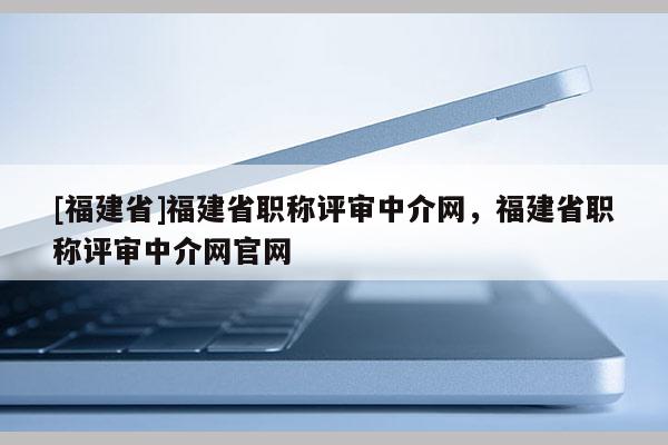 [福建省]福建省職稱評審中介網(wǎng)，福建省職稱評審中介網(wǎng)官網(wǎng)