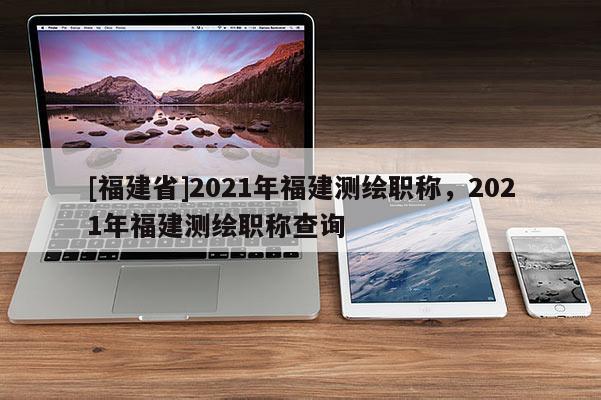 [福建省]2021年福建測(cè)繪職稱，2021年福建測(cè)繪職稱查詢