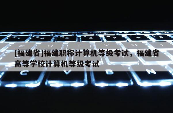 [福建省]福建職稱計算機等級考試，福建省高等學校計算機等級考試