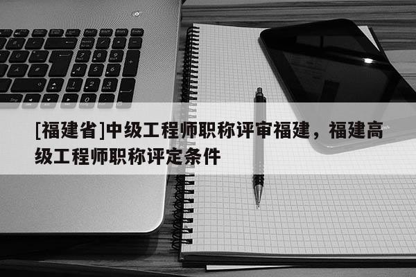 [福建省]中級工程師職稱評審福建，福建高級工程師職稱評定條件