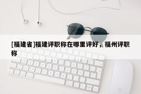 [福建省]福建評職稱在哪里評好，福州評職稱