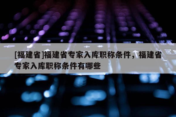 [福建省]福建省專家入庫職稱條件，福建省專家入庫職稱條件有哪些