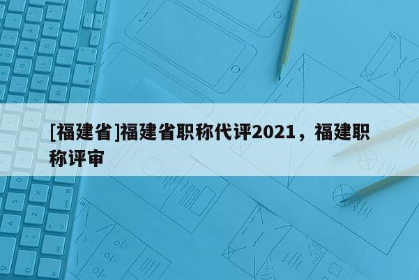 [福建省]福建省職稱(chēng)代評(píng)2021，福建職稱(chēng)評(píng)審