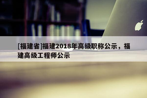 [福建省]福建2018年高級職稱公示，福建高級工程師公示