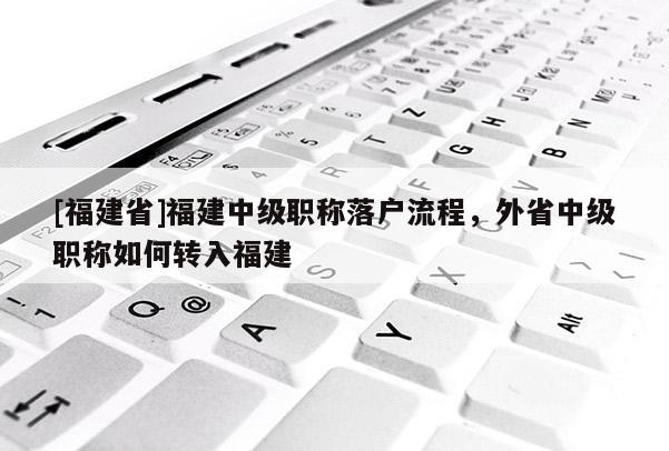 [福建省]福建中級職稱落戶流程，外省中級職稱如何轉入福建