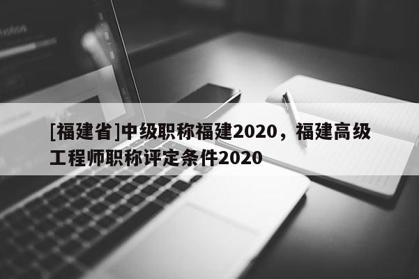 [福建省]中級職稱福建2020，福建高級工程師職稱評定條件2020