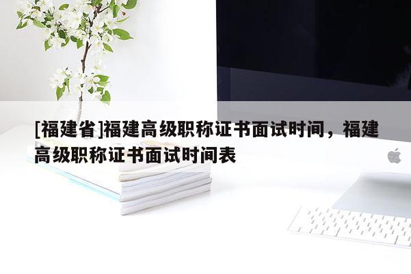 [福建省]福建高級(jí)職稱證書面試時(shí)間，福建高級(jí)職稱證書面試時(shí)間表