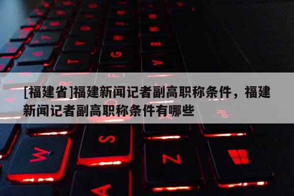 [福建省]福建新聞記者副高職稱條件，福建新聞記者副高職稱條件有哪些