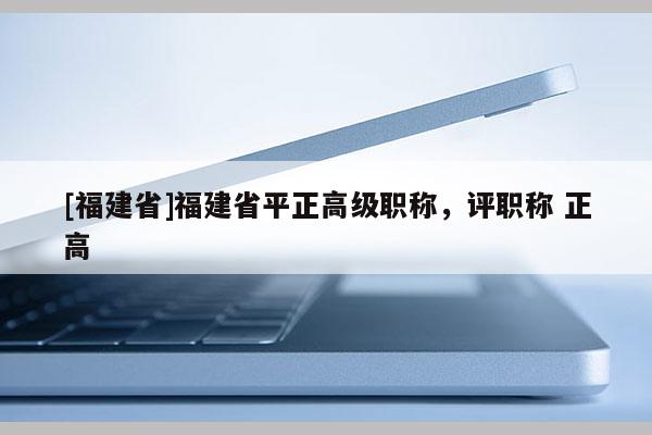 [福建省]福建省平正高級(jí)職稱，評(píng)職稱 正高