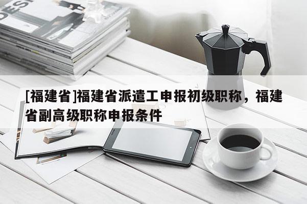 [福建省]福建省派遣工申報初級職稱，福建省副高級職稱申報條件