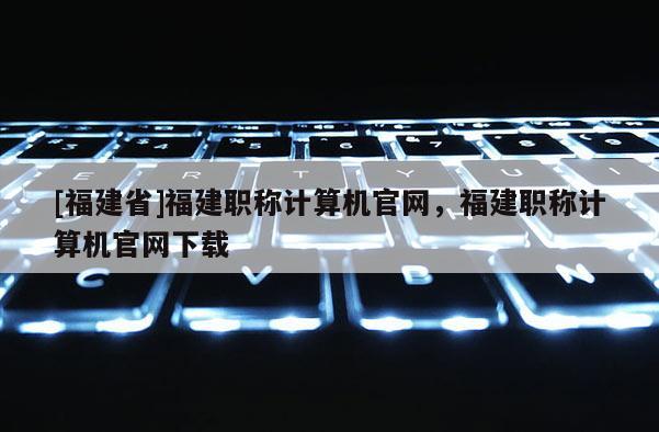 [福建省]福建職稱計算機官網，福建職稱計算機官網下載