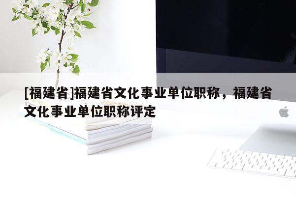 [福建省]福建省文化事業(yè)單位職稱，福建省文化事業(yè)單位職稱評定