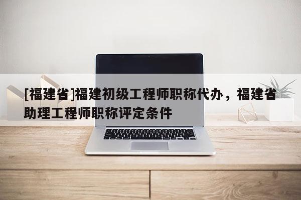 [福建省]福建初級工程師職稱代辦，福建省助理工程師職稱評定條件