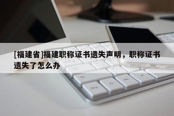 [福建省]福建職稱證書遺失聲明，職稱證書遺失了怎么辦