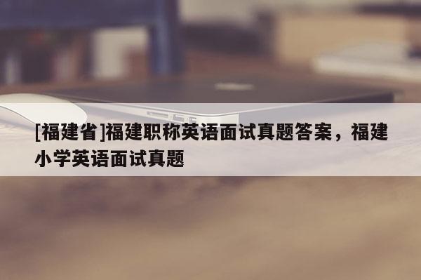 [福建省]福建職稱英語面試真題答案，福建小學(xué)英語面試真題