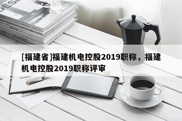 [福建省]福建機電控股2019職稱，福建機電控股2019職稱評審