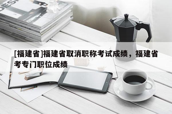 [福建省]福建省取消職稱考試成績，福建省考專門職位成績