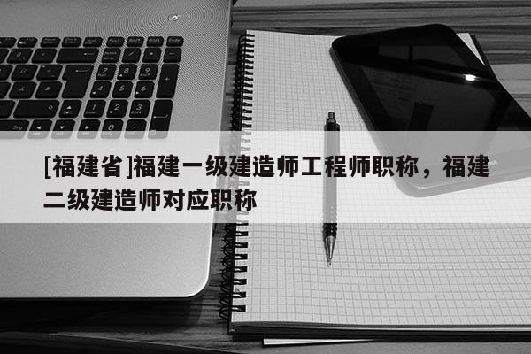 [福建省]福建一級建造師工程師職稱，福建二級建造師對應職稱