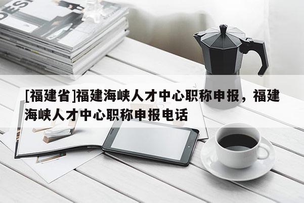 [福建省]福建海峽人才中心職稱申報(bào)，福建海峽人才中心職稱申報(bào)電話