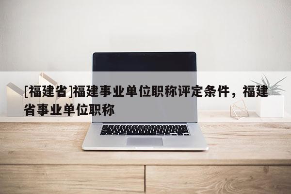 [福建省]福建事業(yè)單位職稱評定條件，福建省事業(yè)單位職稱