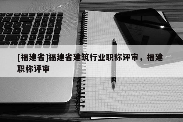 [福建省]福建省建筑行業(yè)職稱評審，福建 職稱評審