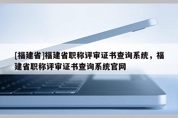 [福建省]福建省職稱評(píng)審證書(shū)查詢系統(tǒng)，福建省職稱評(píng)審證書(shū)查詢系統(tǒng)官網(wǎng)