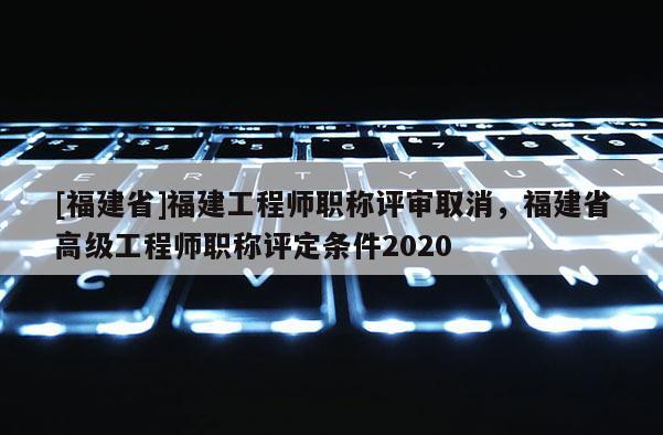 [福建省]福建工程師職稱評審取消，福建省高級工程師職稱評定條件2020