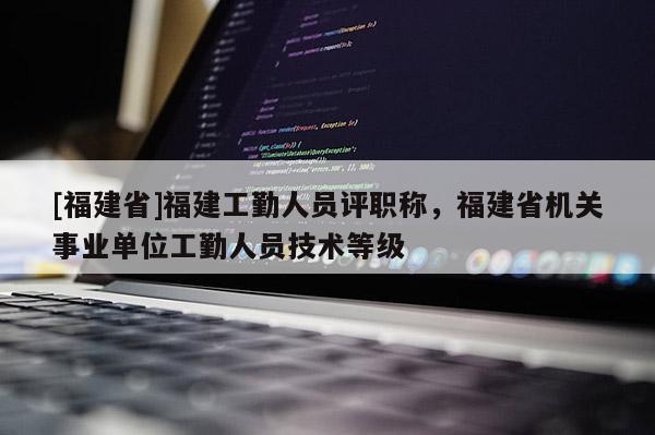 [福建省]福建工勤人員評職稱，福建省機關(guān)事業(yè)單位工勤人員技術(shù)等級