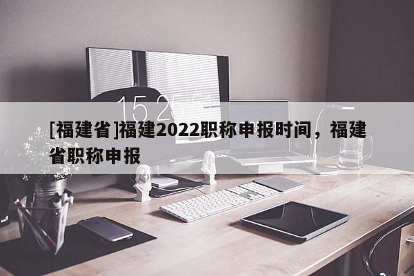 [福建省]福建2022職稱申報時間，福建省職稱申報