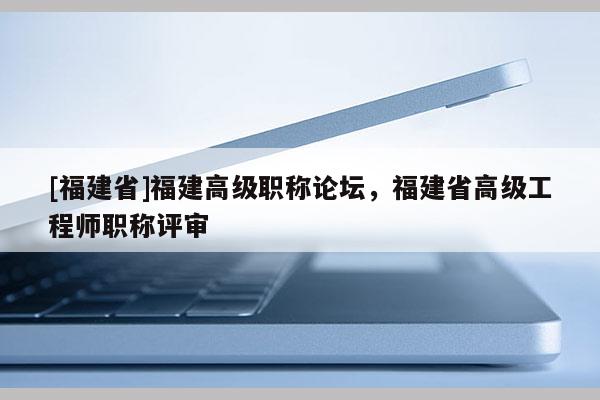 [福建省]福建高級(jí)職稱論壇，福建省高級(jí)工程師職稱評(píng)審