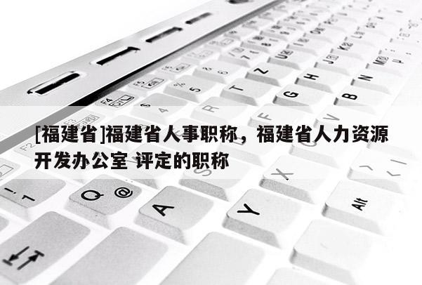 [福建省]福建省人事職稱，福建省人力資源開發(fā)辦公室 評定的職稱